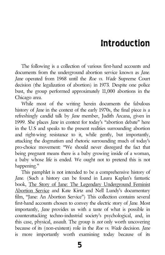 Introduction  The following is a collection of various first-hand accounts and documents from the underground abortion service known as Jane. Jane operated from 1968 unil the Roe vs Wade Supreme Court decision (the legalization of abortion) in 1973. Despite one police bust, the group performed approximately 11,000 abortions in the Chicago area,  While most of the writing herein documents the fabulous history of Jane in the context of the early 19705, the final piece is a refreshingly candid talk by Jane member, Judith Arcana, given in 1999. She places Jane in context for today’s “abortion debate” here in the U.S and speaks 1o the present realites surrounding abortion and right-wing resistance 1o it, while gently, but importantly, attacking the dogmatism and rhetoric surrounding much of today’s pro-choice movement: “We should never disregard the fact that being pregnant means there is a baby growing inside of a woman, a baby whose ife s ended. We ought not 1o pretend this s not happening.”  “This pamphlet is not intended 1o be a comprehensive history of Jane. (Such a history can be found in Laura Kapln’s fantastic book, The Story of Jane: The Legendary Underground Feminist Abortion Service and Kate Kirtz and Nell Lundy’s documentary film, “Jane: An Abortion Service”) This collection contains several first-hand accounts chosen to convey the electric story of Jane. Most importantly, Jane provides us with a taste of what is possible in counterattacking techno-industrial society’s psychological, and, in this case, physical, assault. The group is nor only worth uncovering because of its (non-existent) role in the Roe vs. Wade decision. Jane is more importantly worth examining today because of its  5  